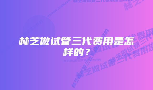林芝做试管三代费用是怎样的?