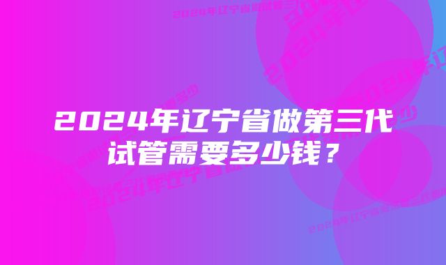 2024年辽宁省做第三代试管需要多少钱?