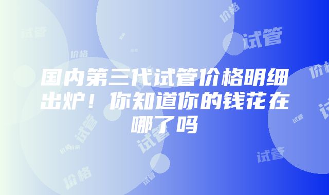国内第三代试管价格明细出炉!你知道你的钱花在哪了吗