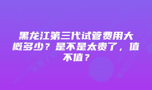 黑龙江第三代试管费用大概多少?是不是太贵了,值不值?