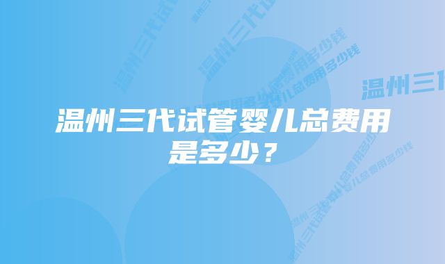 温州三代试管婴儿总费用是多少?