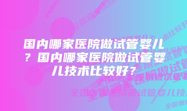 国内哪家医院做试管婴儿?国内哪家医院做试管婴儿技术比较好?
