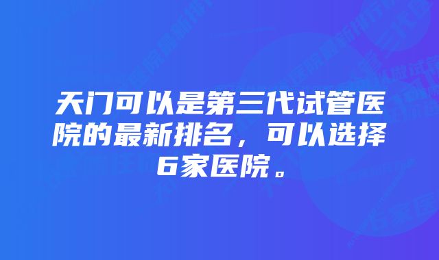 天门可以是第三代试管医院的最新排名,可以选择6家医院。