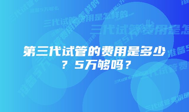 第三代试管的费用是多少?5万够吗?