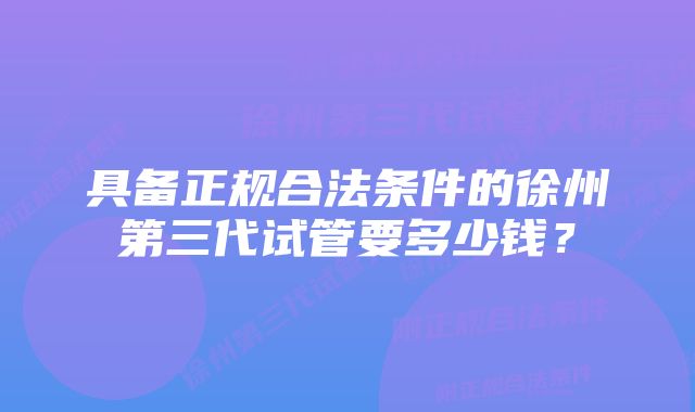 具备正规合法条件的徐州第三代试管要多少钱?