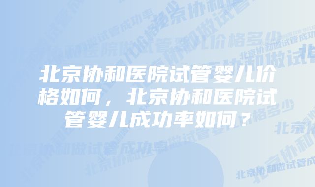 北京协和医院试管婴儿价格如何，北京协和医院试管婴儿成功率如何？