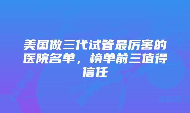 美国做三代试管最厉害的医院名单,榜单前三值得信任