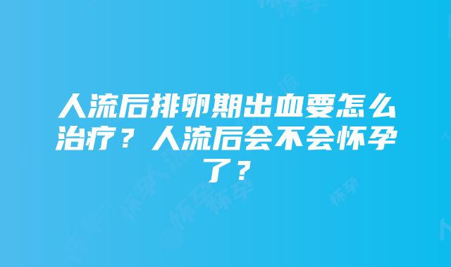 人流后排卵期出血要怎么治疗？人流后会不会怀孕了？