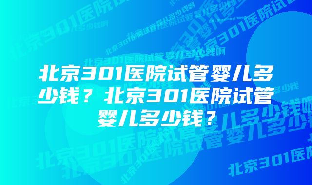 北京301医院试管婴儿多少钱?北京301医院试管婴儿多少钱?
