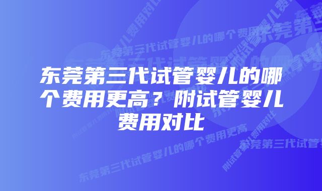 东莞第三代试管婴儿的哪个费用更高？附试管婴儿费用对比