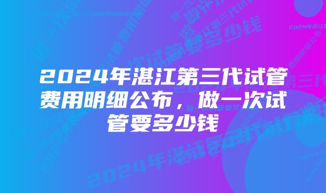 2024年湛江第三代试管费用明细公布,做一次试管要多少钱