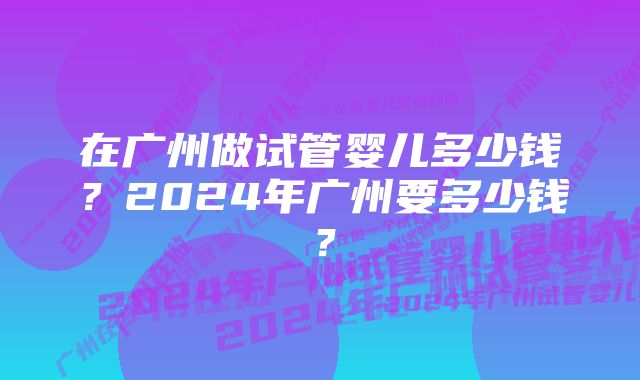 在广州做试管婴儿多少钱?2024年广州要多少钱?