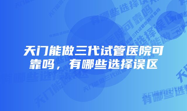 天门能做三代试管医院可靠吗,有哪些选择误区