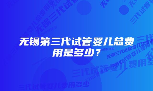 无锡第三代试管婴儿总费用是多少?