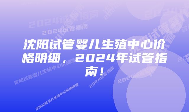 沈阳试管婴儿生殖中心价格明细,2024年试管指南!