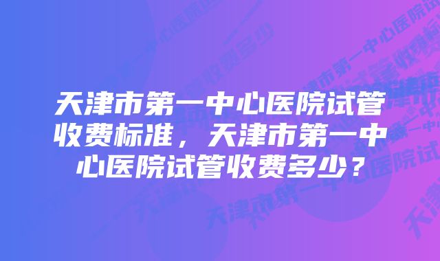 天津市第一中心医院试管收费标准,天津市第一中心医院试管收费多少?