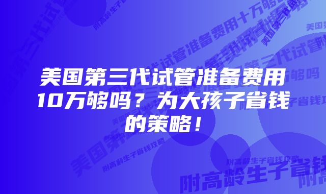 美国第三代试管准备费用10万够吗?为大孩子省钱的策略!