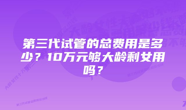 第三代试管的总费用是多少?10万元够大龄剩女用吗?