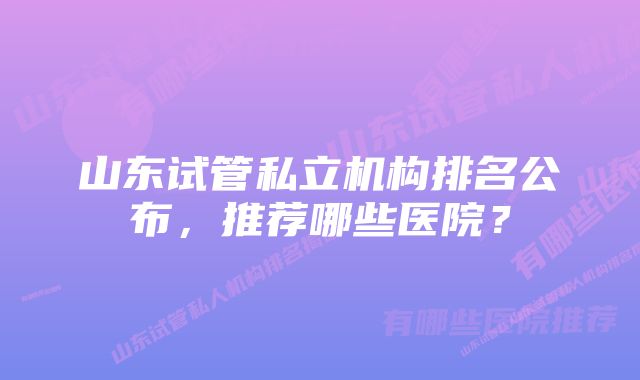 山东试管私立机构排名公布,推荐哪些医院?
