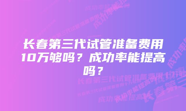 长春第三代试管准备费用10万够吗?成功率能提高吗?