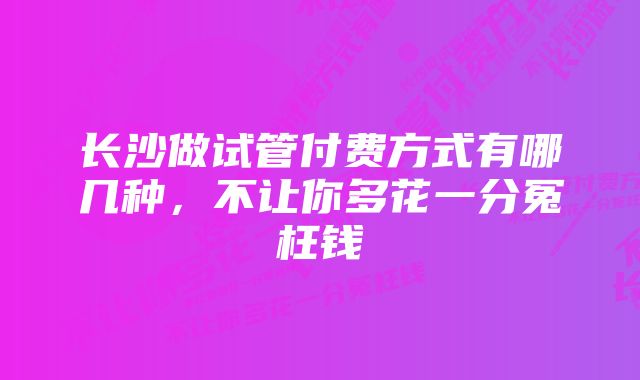 长沙做试管付费方式有哪几种,不让你多花一分冤枉钱