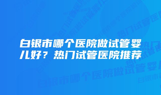 白银市哪个医院做试管婴儿好?热门试管医院推荐