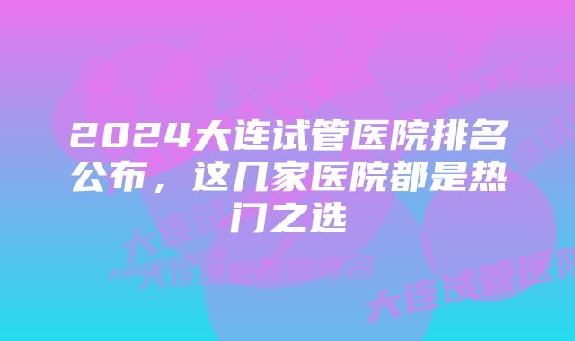 2024大连试管医院排名公布,这几家医院都是热门之选