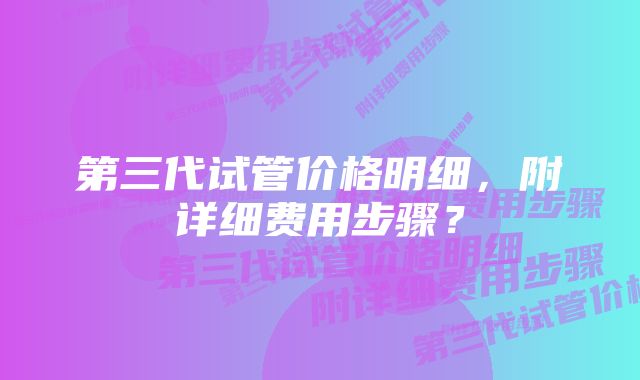 第三代试管价格明细,附详细费用步骤?