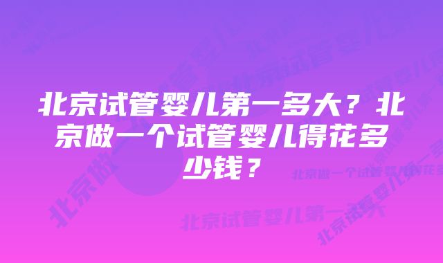 北京试管婴儿第一多大?北京做一个试管婴儿得花多少钱?
