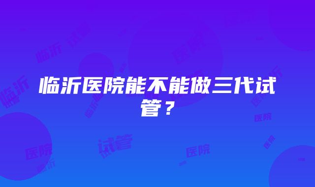 临沂医院能不能做三代试管?