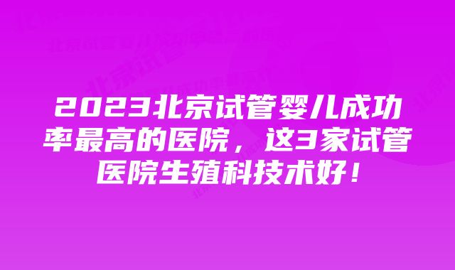 2023北京试管婴儿成功率最高的医院,这3家试管医院生殖科技术好!
