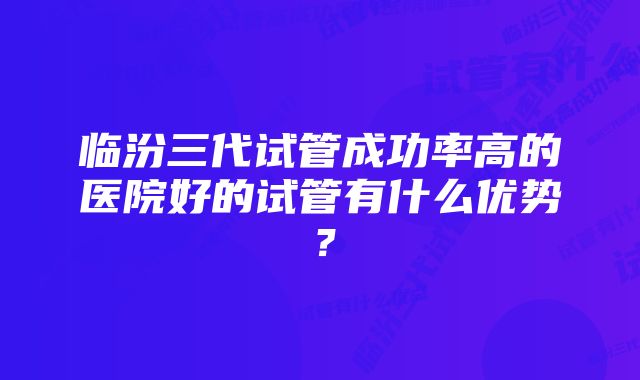 临汾三代试管成功率高的医院好的试管有什么优势？