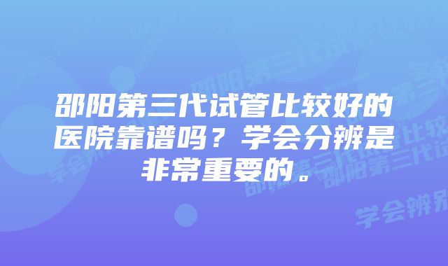 邵阳第三代试管比较好的医院靠谱吗?学会分辨是非常重要的。