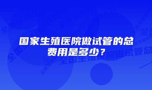 国家生殖医院做试管的总费用是多少?