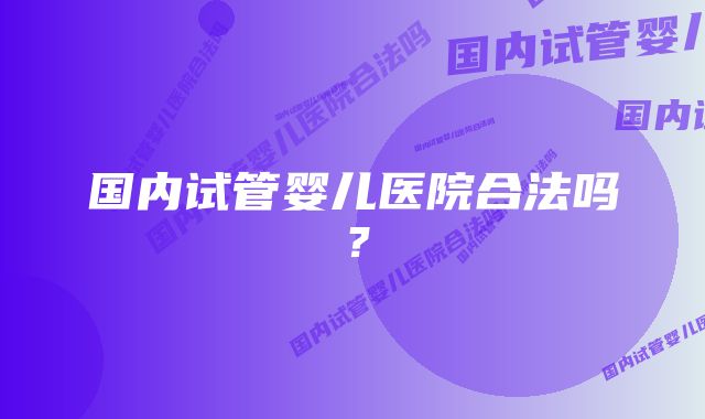 国内试管婴儿医院合法吗?