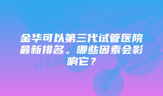 金华可以第三代试管医院最新排名。哪些因素会影响它?