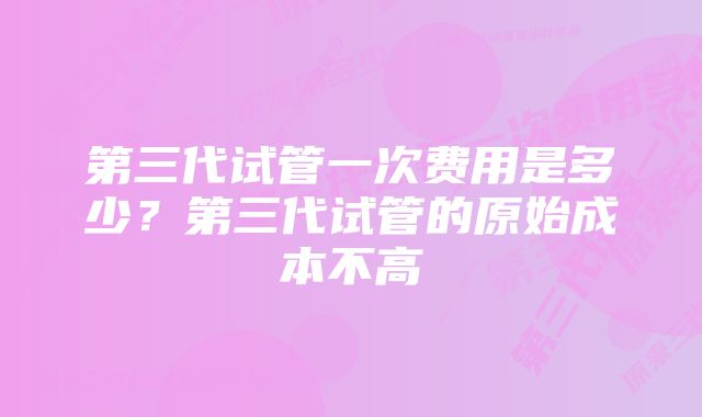 第三代试管一次费用是多少?第三代试管的原始成本不高