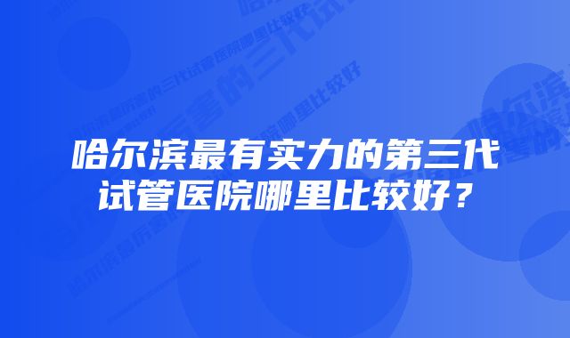 哈尔滨最有实力的第三代试管医院哪里比较好?