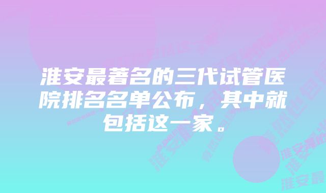 淮安最著名的三代试管医院排名名单公布,其中就包括这一家。