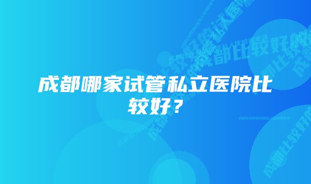 成都哪家试管私立医院比较好?