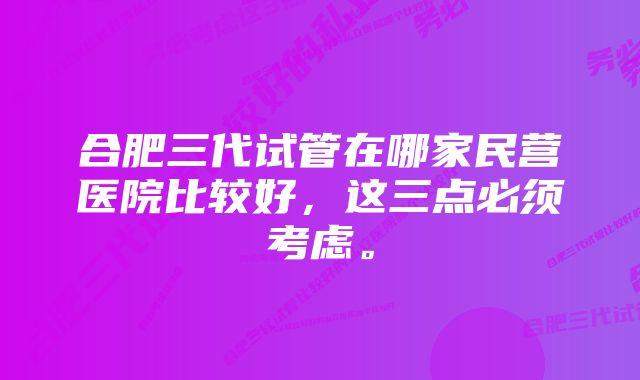 合肥三代试管在哪家民营医院比较好,这三点必须考虑。