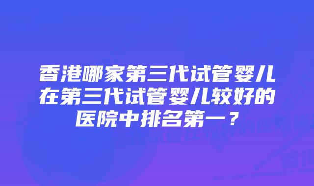 香港哪家第三代试管婴儿在第三代试管婴儿较好的医院中排名第一?