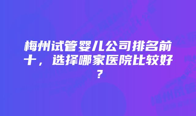 梅州试管婴儿公司排名前十,选择哪家医院比较好?