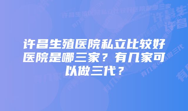 许昌生殖医院私立比较好医院是哪三家?有几家可以做三代?