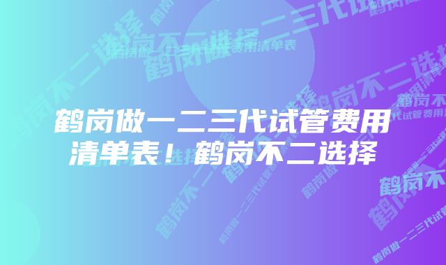 鹤岗做一二三代试管费用清单表！鹤岗不二选择