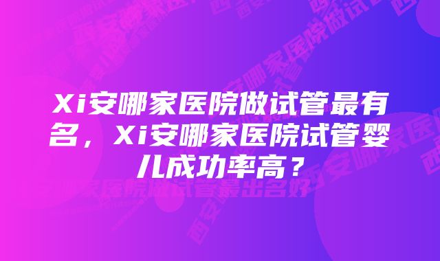 Xi安哪家医院做试管最有名,Xi安哪家医院试管婴儿成功率高?