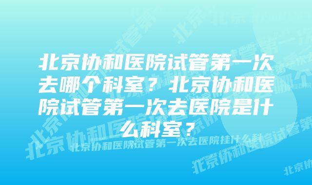 北京协和医院试管第一次去哪个科室?北京协和医院试管第一次去医院是什么科室?