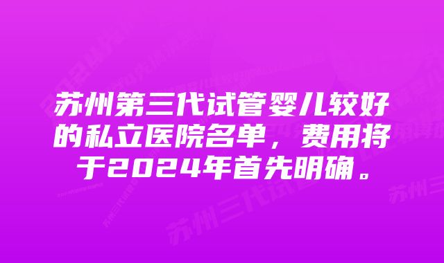 苏州第三代试管婴儿较好的私立医院名单,费用将于2024年首先明确。