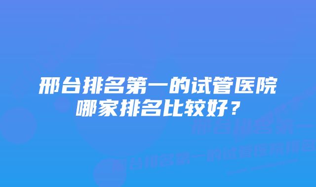 邢台排名第一的试管医院哪家排名比较好?