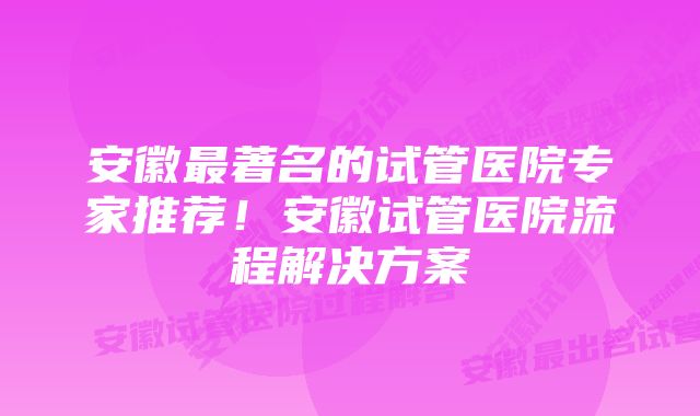 安徽最著名的试管医院专家推荐!安徽试管医院流程解决方案